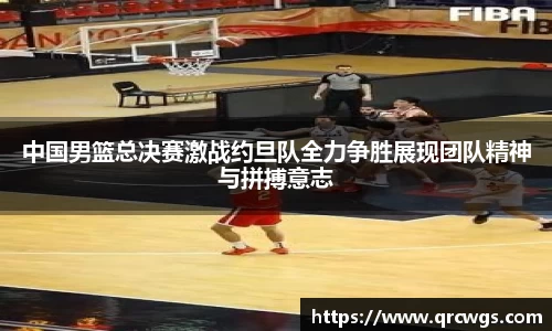中国男篮总决赛激战约旦队全力争胜展现团队精神与拼搏意志